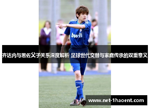 齐达内与恩佐父子关系深度解析 足球世代交替与家庭传承的双重意义 齐达内与恩佐父子关系深度解析 足球世代交替与家庭传承的双重意义