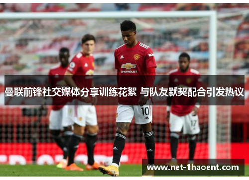 曼联前锋社交媒体分享训练花絮 与队友默契配合引发热议