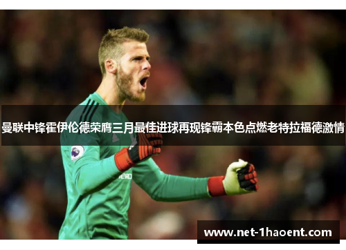 曼联中锋霍伊伦德荣膺三月最佳进球再现锋霸本色点燃老特拉福德激情