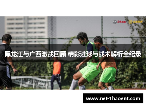 黑龙江与广西激战回顾 精彩进球与战术解析全纪录